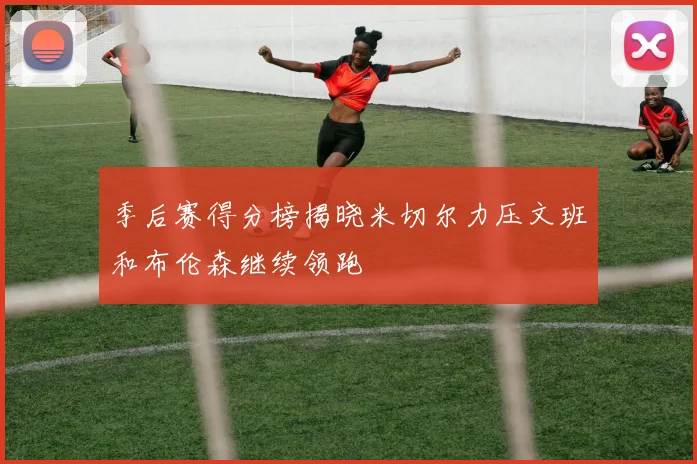 季后赛得分榜揭晓米切尔力压文班和布伦森继续领跑