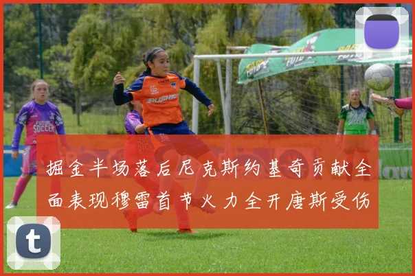 掘金半场落后尼克斯约基奇贡献全面表现穆雷首节火力全开唐斯受伤拼搏不止
