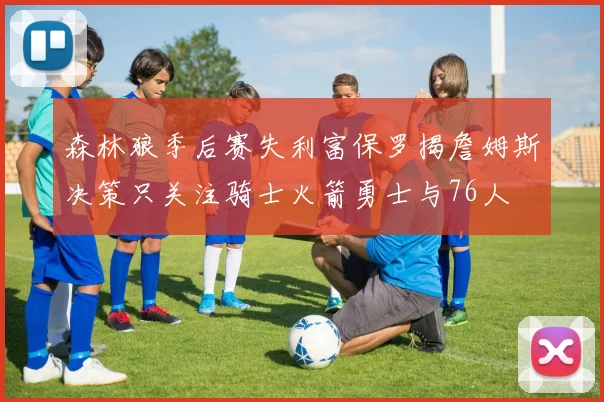 森林狼季后赛失利富保罗揭詹姆斯决策只关注骑士火箭勇士与76人