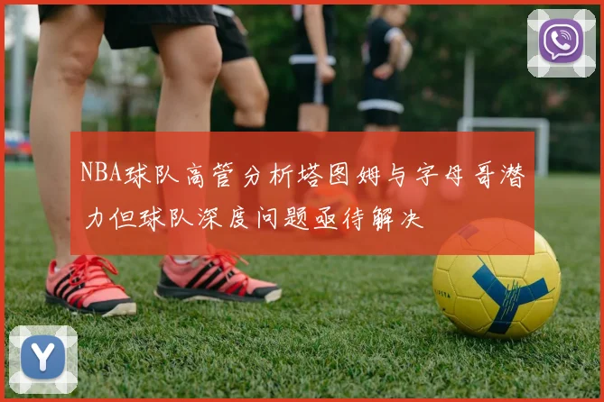 NBA球队高管分析塔图姆与字母哥潜力但球队深度问题亟待解决