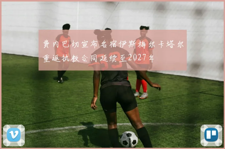 费内巴切宣布名宿伊斯梅尔卡塔尔重返执教合同延续至2027年
