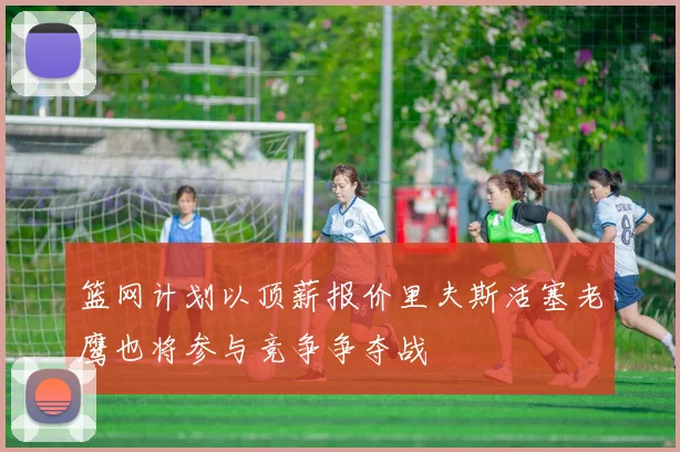 篮网计划以顶薪报价里夫斯活塞老鹰也将参与竞争争夺战