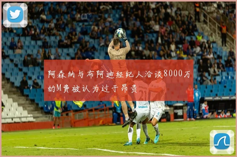 阿森纳与布阿迪经纪人洽谈8000万的M费被认为过于昂贵