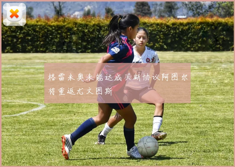 格雷米奥未能达成买断协议阿图尔将重返尤文图斯