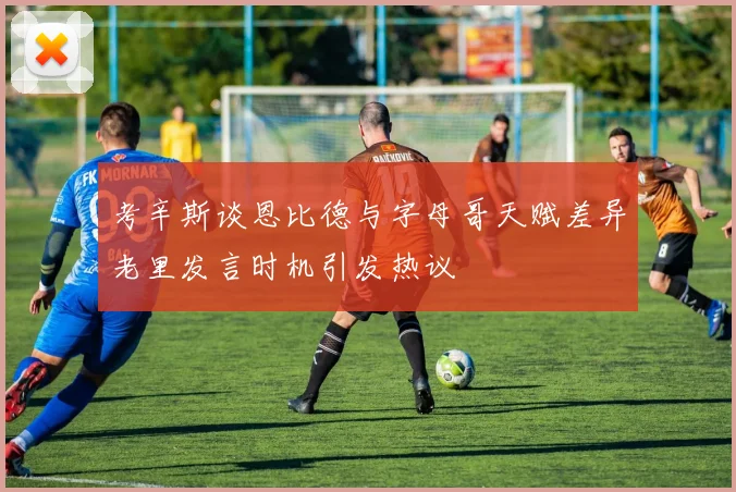 考辛斯谈恩比德与字母哥天赋差异老里发言时机引发热议