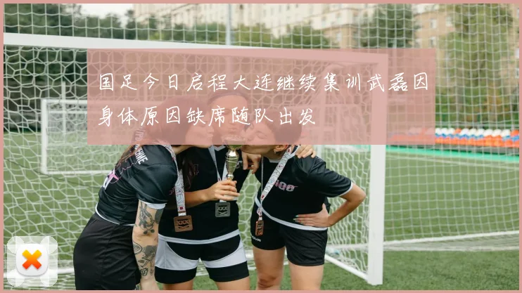 国足今日启程大连继续集训武磊因身体原因缺席随队出发