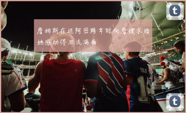詹姆斯在迈阿密跨年时向詹嫂求婚她感动得泪流满面