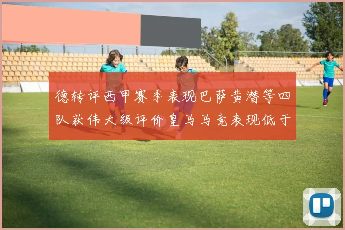 德转评西甲赛季表现巴萨黄潜等四队获伟大级评价皇马马竞表现低于预期