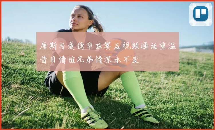 唐斯与爱德华兹赛后视频通话重温昔日情谊兄弟情深永不变