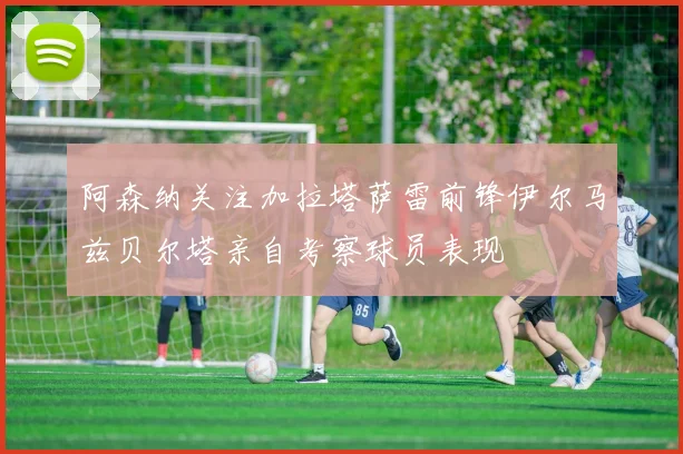 阿森纳关注加拉塔萨雷前锋伊尔马兹贝尔塔亲自考察球员表现