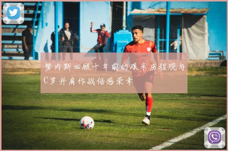 努内斯回顾十年前的艰辛历程现与C罗并肩作战倍感荣幸