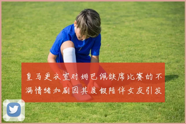 皇马更衣室对姆巴佩缺席比赛的不满情绪加剧因其度假陪伴女友引发争议