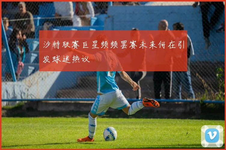沙特联赛巨星频频罢赛未来何在引发球迷热议
