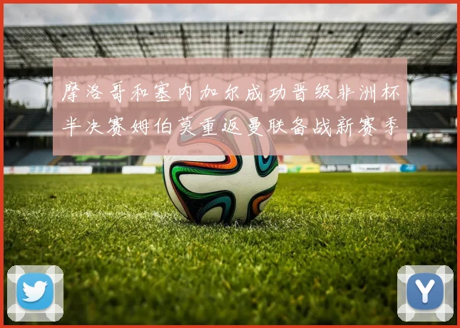 摩洛哥和塞内加尔成功晋级非洲杯半决赛姆伯莫重返曼联备战新赛季