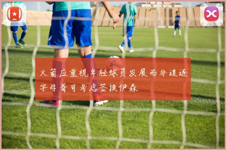 火箭应重视年轻球员发展而非追逐字母哥可考虑签换伊森