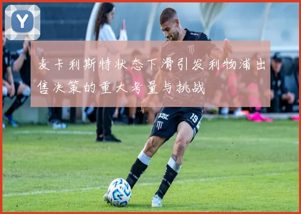 麦卡利斯特状态下滑引发利物浦出售决策的重大考量与挑战