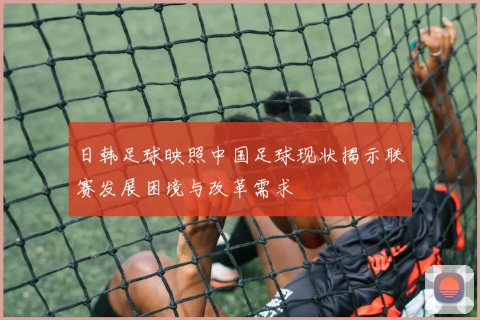 日韩足球映照中国足球现状揭示联赛发展困境与改革需求