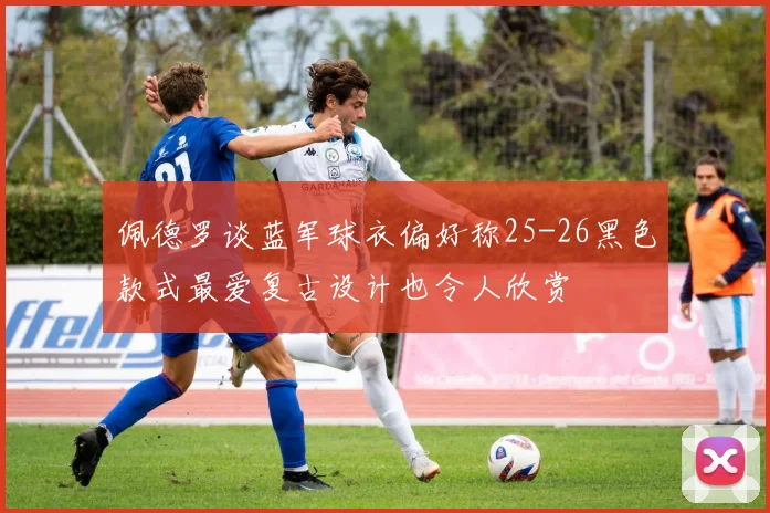 佩德罗谈蓝军球衣偏好称25-26黑色款式最爱复古设计也令人欣赏