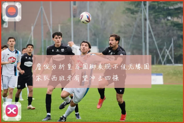 詹俊分析皇马国脚表现不佳无缘国家队西班牙有望冲击四强