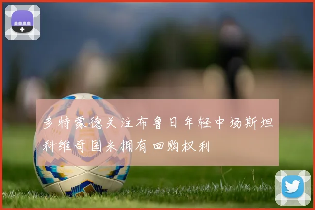 多特蒙德关注布鲁日年轻中场斯坦科维奇国米拥有回购权利