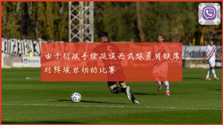 由于行政手续延误西武球员将缺席对阵埃尔切的比赛