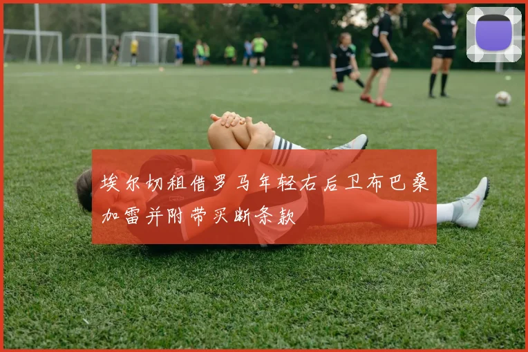 埃尔切租借罗马年轻右后卫布巴桑加雷并附带买断条款