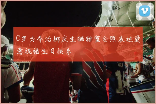 C罗为乔治娜庆生晒甜蜜合照表达爱意祝福生日快乐