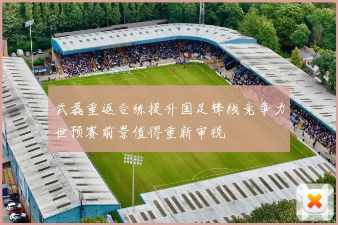 武磊重返合练提升国足锋线竞争力世预赛前景值得重新审视