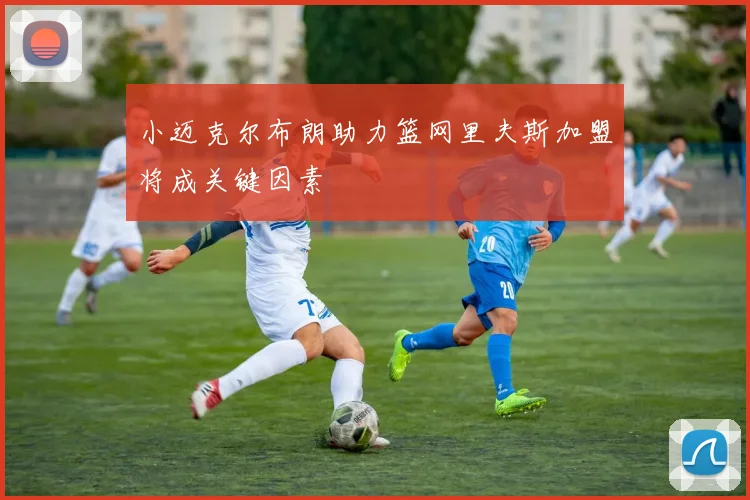 小迈克尔布朗助力篮网里夫斯加盟将成关键因素