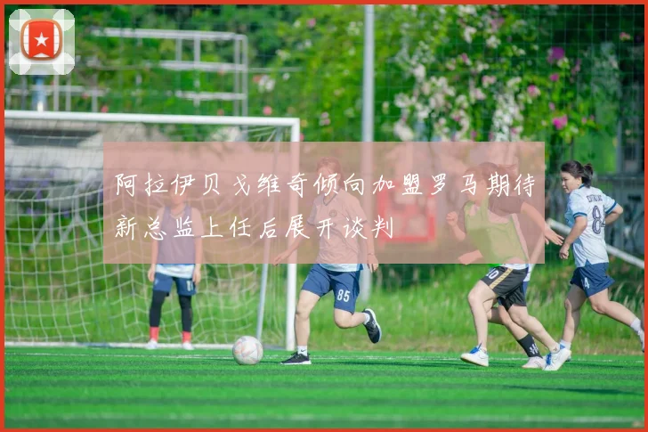 阿拉伊贝戈维奇倾向加盟罗马期待新总监上任后展开谈判