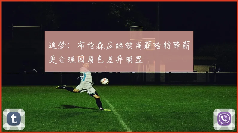 追梦：布伦森应继续高薪哈特降薪更合理因角色差异明显