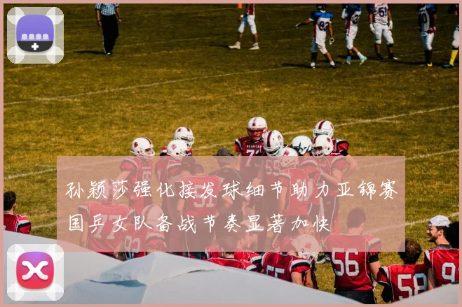 孙颖莎强化接发球细节助力亚锦赛国乒女队备战节奏显著加快