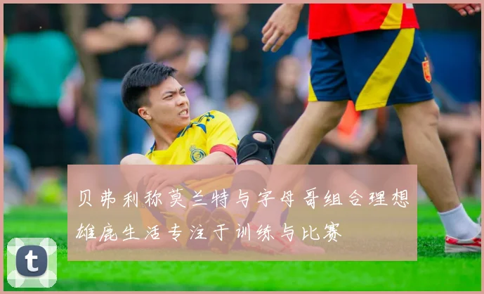贝弗利称莫兰特与字母哥组合理想雄鹿生活专注于训练与比赛