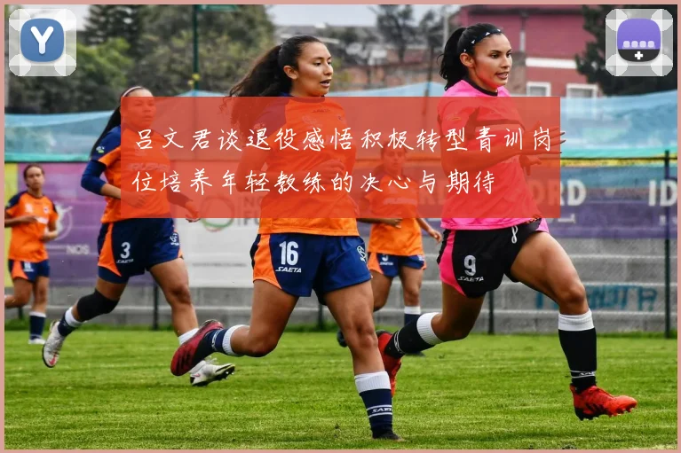 吕文君谈退役感悟积极转型青训岗位培养年轻教练的决心与期待