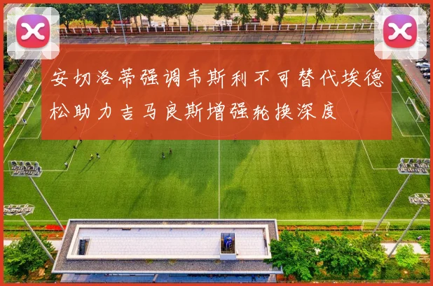 安切洛蒂强调韦斯利不可替代埃德松助力吉马良斯增强轮换深度