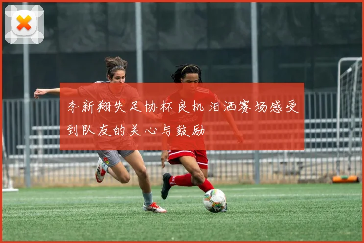 李新翔失足协杯良机泪洒赛场感受到队友的关心与鼓励