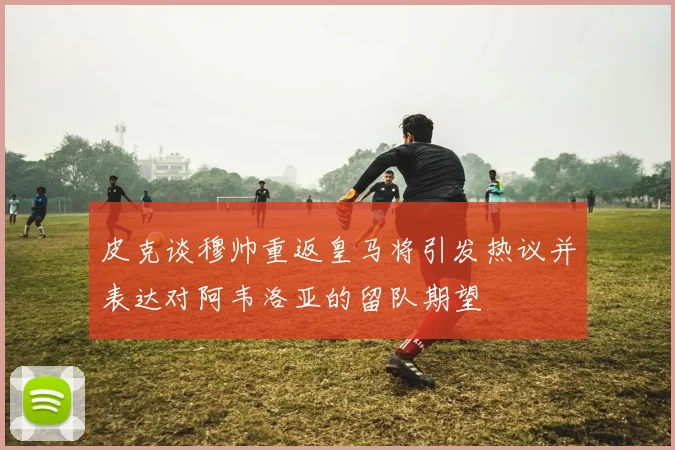 皮克谈穆帅重返皇马将引发热议并表达对阿韦洛亚的留队期望
