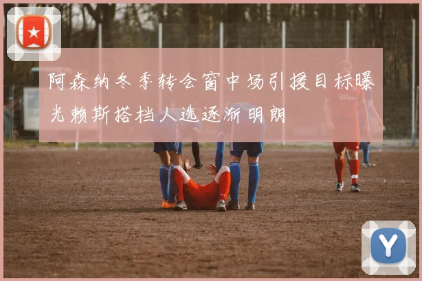 阿森纳冬季转会窗中场引援目标曝光赖斯搭档人选逐渐明朗